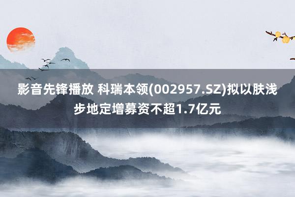 影音先锋播放 科瑞本领(002957.SZ)拟以肤浅步地定增募资不超1.7亿元