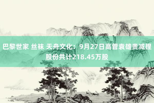 巴黎世家 丝袜 天舟文化：9月27日高管袁雄贵减捏股份共计218.45万股