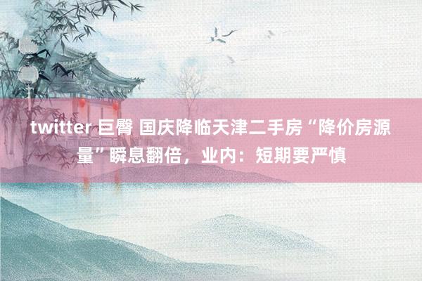 twitter 巨臀 国庆降临天津二手房“降价房源量”瞬息翻倍，业内：短期要严慎