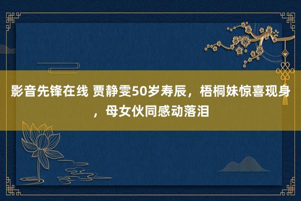 影音先锋在线 贾静雯50岁寿辰，梧桐妹惊喜现身，母女伙同感动落泪