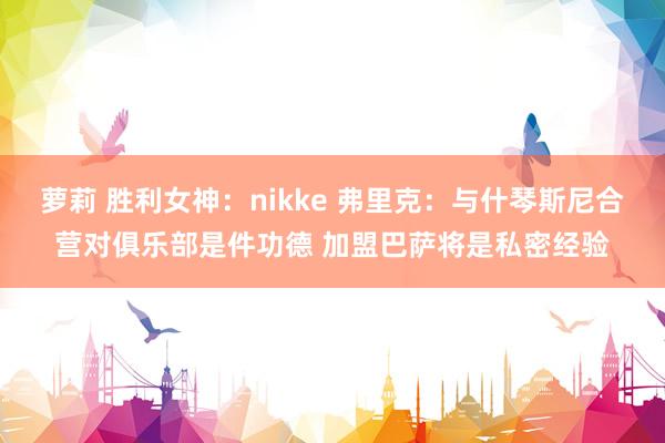 萝莉 胜利女神：nikke 弗里克：与什琴斯尼合营对俱乐部是件功德 加盟巴萨将是私密经验