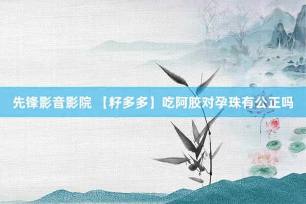 先锋影音影院 【籽多多】吃阿胶对孕珠有公正吗