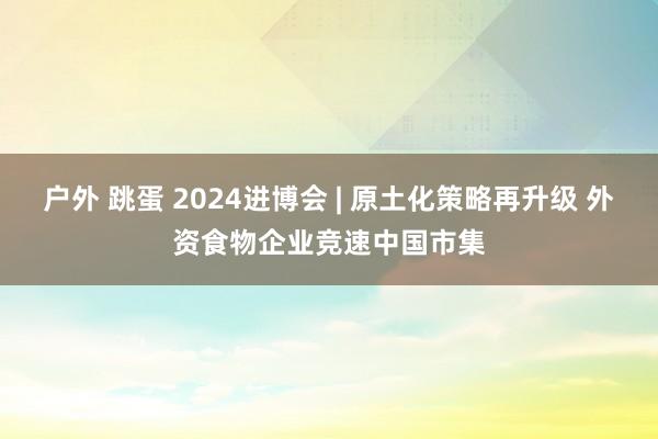户外 跳蛋 2024进博会 | 原土化策略再升级 外资食物企业竞速中国市集