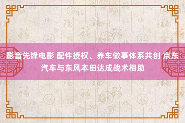 影音先锋电影 配件授权、养车做事体系共创 京东汽车与东风本田达成战术相助