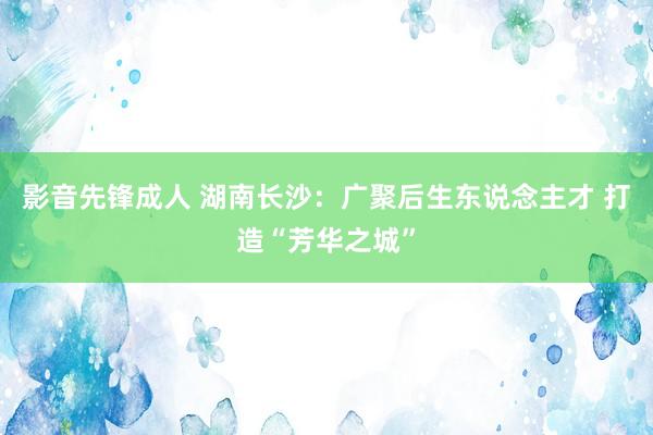 影音先锋成人 湖南长沙：广聚后生东说念主才 打造“芳华之城”