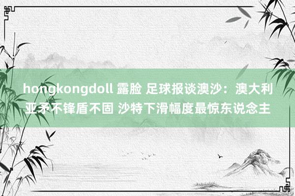 hongkongdoll 露脸 足球报谈澳沙：澳大利亚矛不锋盾不固 沙特下滑幅度最惊东说念主