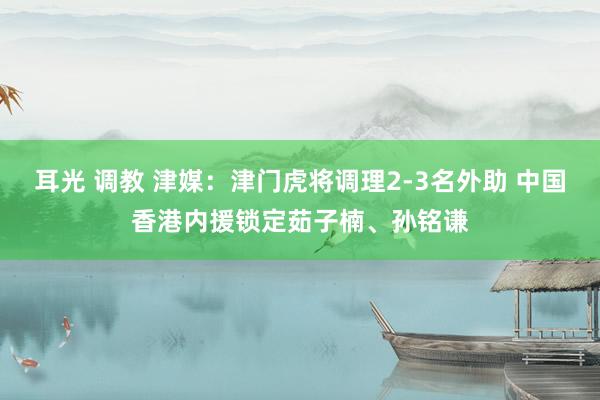 耳光 调教 津媒：津门虎将调理2-3名外助 中国香港内援锁定茹子楠、孙铭谦