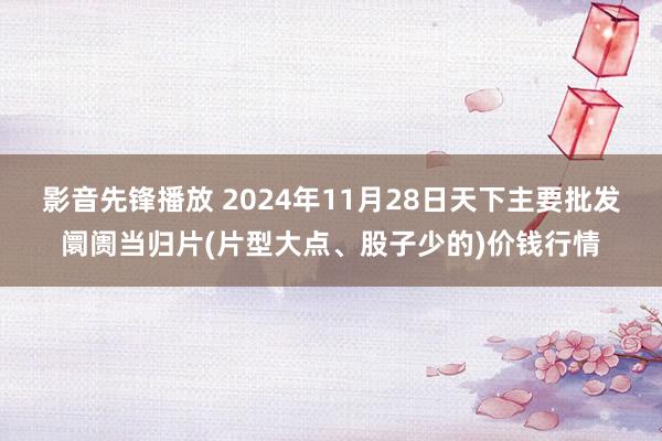 影音先锋播放 2024年11月28日天下主要批发阛阓当归片(片型大点、股子少的)价钱行情