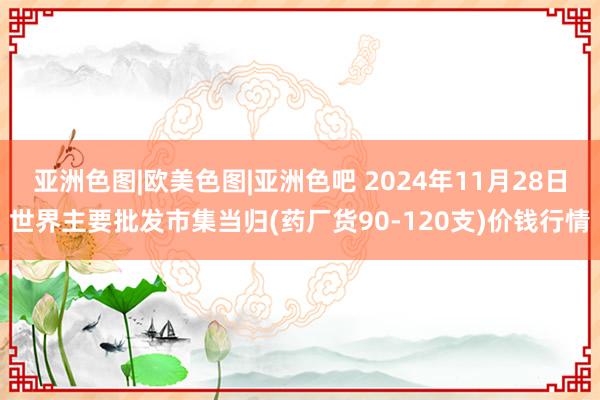 亚洲色图|欧美色图|亚洲色吧 2024年11月28日世界主要批发市集当归(药厂货90-120支)价钱行情