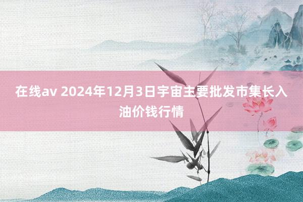 在线av 2024年12月3日宇宙主要批发市集长入油价钱行情