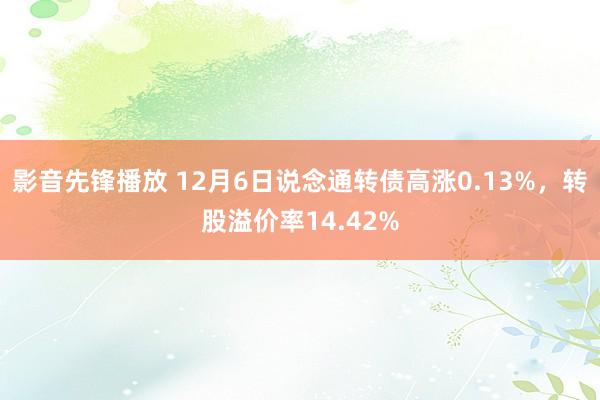 影音先锋播放 12月6日说念通转债高涨0.13%，转股溢价率14.42%