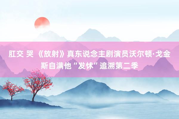 肛交 哭 《放射》真东说念主剧演员沃尔顿·戈金斯自满他“发怵”追溯第二季