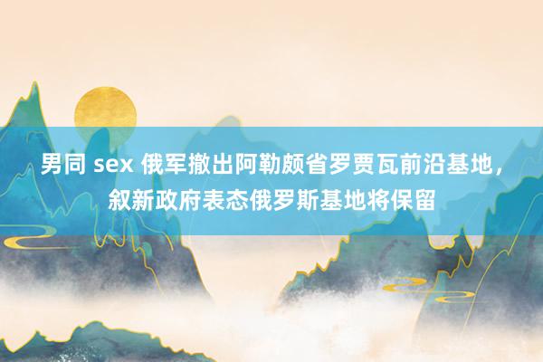 男同 sex 俄军撤出阿勒颇省罗贾瓦前沿基地，叙新政府表态俄罗斯基地将保留