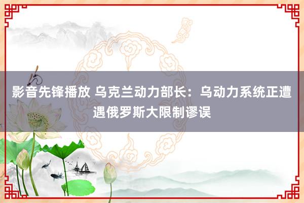 影音先锋播放 乌克兰动力部长：乌动力系统正遭遇俄罗斯大限制谬误