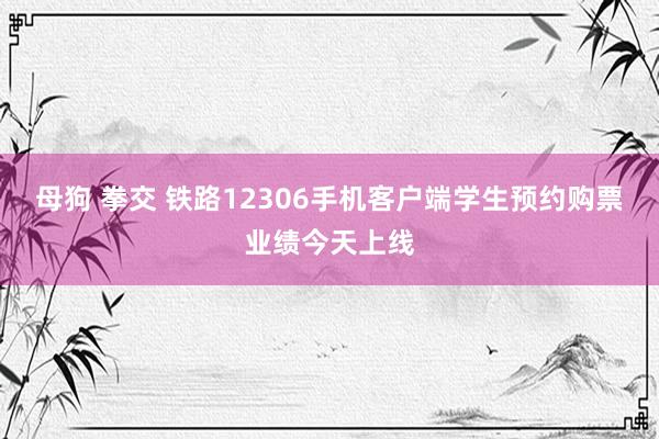 母狗 拳交 铁路12306手机客户端学生预约购票业绩今天上线