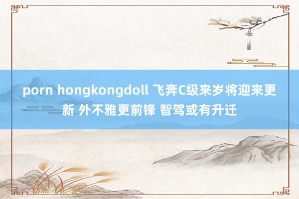 porn hongkongdoll 飞奔C级来岁将迎来更新 外不雅更前锋 智驾或有升迁