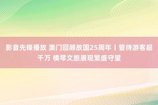 影音先锋播放 澳门回顾故国25周年丨管待游客超千万 横琴文旅展现繁盛守望