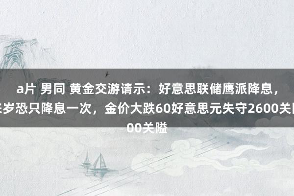 a片 男同 黄金交游请示：好意思联储鹰派降息，来岁恐只降息一次，金价大跌60好意思元失守2600关隘