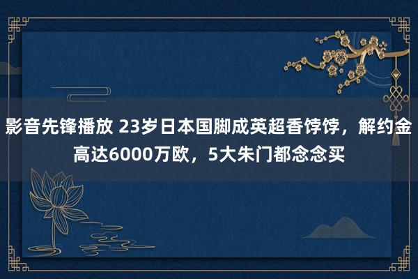 影音先锋播放 23岁日本国脚成英超香饽饽，解约金高达6000万欧，5大朱门都念念买