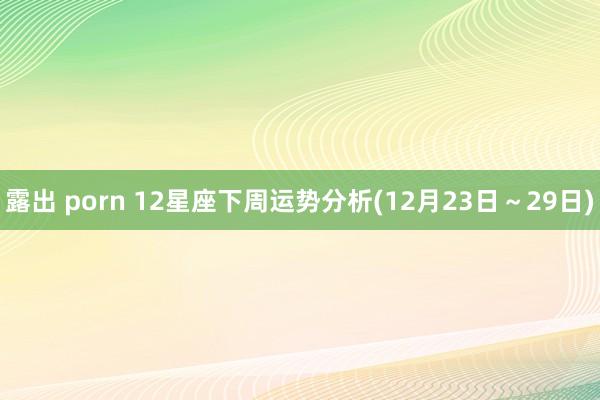 露出 porn 12星座下周运势分析(12月23日～29日)