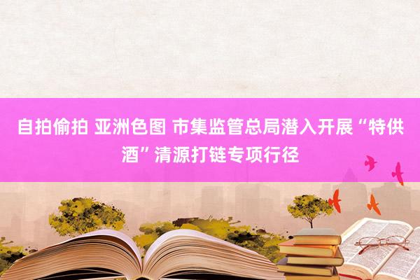 自拍偷拍 亚洲色图 市集监管总局潜入开展“特供酒”清源打链专项行径
