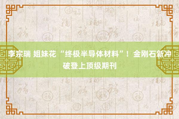 李宗瑞 姐妹花 “终极半导体材料”！金刚石新冲破登上顶级期刊