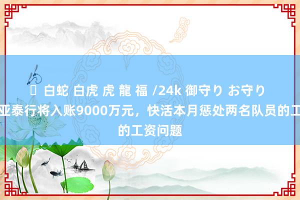 ✨白蛇 白虎 虎 龍 福 /24k 御守り お守り 东体：亚泰行将入账9000万元，快活本月惩处两名队员的工资问题