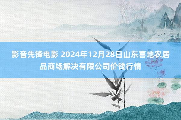 影音先锋电影 2024年12月28日山东喜地农居品商场解决有限公司价钱行情