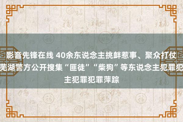 影音先锋在线 40余东说念主挑衅惹事、聚众打仗被捏！芜湖警方公开搜集“匪徒”“柴狗”等东说念主犯罪犯罪萍踪