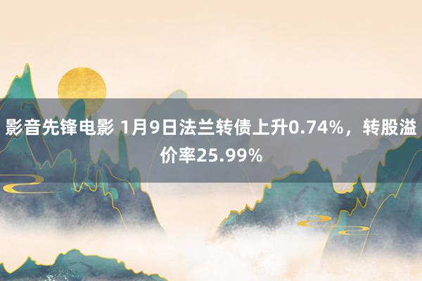 影音先锋电影 1月9日法兰转债上升0.74%，转股溢价率25.99%