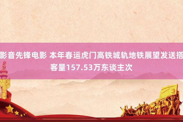 影音先锋电影 本年春运虎门高铁城轨地铁展望发送搭客量157.53万东谈主次