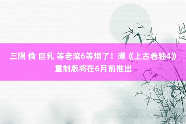 三隅 倫 巨乳 等老滚6等烦了！曝《上古卷轴4》重制版将在6月前推出