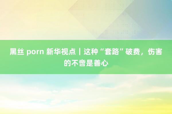 黑丝 porn 新华视点｜这种“套路”破费，伤害的不啻是善心